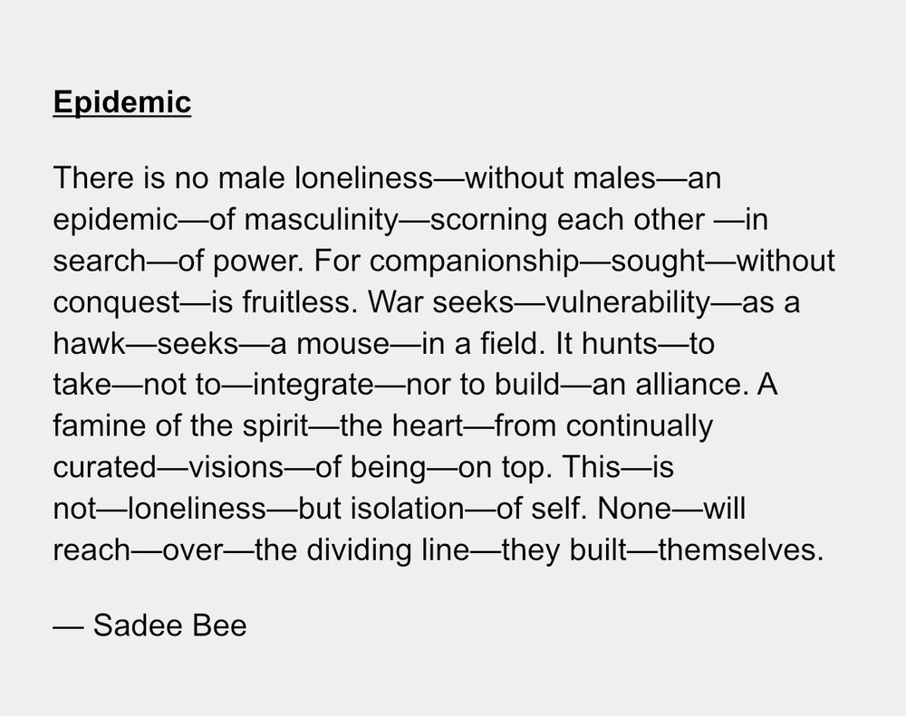 Epidemic
There is no male loneliness—without males—an epidemic—of masculinity—scorning each other —in search—of power. For companionship—sought—without conquest—is fruitless. War seeks—vulnerability—as a hawk—seeks—a mouse—in a field. It hunts—to take—not to—integrate—nor to build—an alliance. A famine of the spirit—the heart—from continually curated—visions—of being—on top. This—is not—loneliness—but isolation—of self. None—will reach—over—the dividing line—they built—themselves. 
— Sadee Bee
