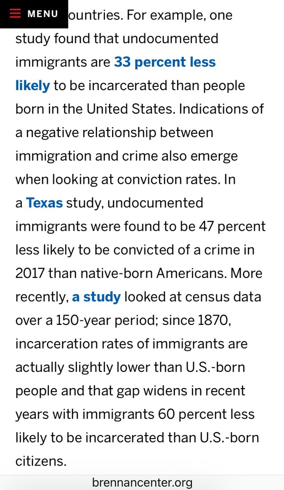 For example, one
study found that undocumented immigrants are 33 percent less likely to be incarcerated than people born in the United States. Indications of a negative relationship between immigration and crime also emerge when looking at conviction rates. In a Texas study, undocumented
immigrants were found to be 47 percent less likely to be convicted of a crime in 2017 than native-born Americans. 

More recently, a study looked at census data over a 150-year period; since 1870, incarceration rates of immigrants are actually slightly lower than U.S.-born people and that gap widens in recent years with immigrants 60 percent less likely to be incarcerated than U.S.-born citizens.

brennancenter.org
