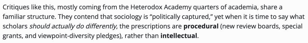 a snippet from the post, saying:

"Critiques like this, mostly coming from the Heterodox Academy quarters of academia, share a familiar structure. They contend that sociology is “politically captured,” yet when it is time to say what scholars should actually do differently, the prescriptions are procedural (new review boards, special grants, and viewpoint-diversity pledges), rather than intellectual."