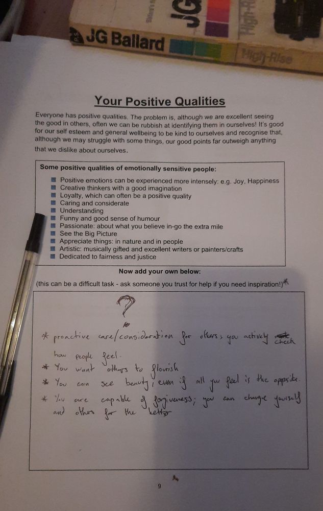 a worksheet entitled "Your Positive Qualities", with some examples of positive qualities associated with emotional sensitivity (more intense positive feelings, creativity, passion, empathy etc) and a space for you (well, me) to write others. I had just drawn a big question mark here but my housemate has added the following points:

" *proactive care/consideration for others, you actively check how people feel
* you want others to flourish
* you see beauty, even if all you feel is the opposite
* you are capable of forgiveness; you can change yourself and others for the better"

there's also a copy of High Rise by JG Ballard in the background which i didn't crop out but should note i have only read like four chapters of because reading is hard atm