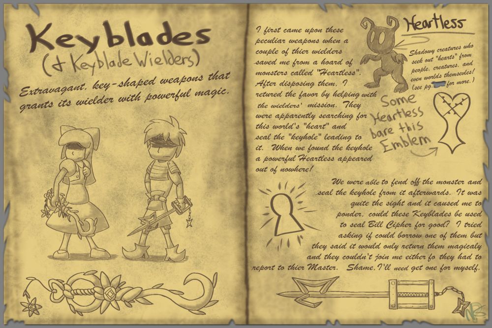 Keyblades (& Keyblade Wielders)
Extravagant, key-shaped, weapons that grants its wielder with powerful magic.

I first came upon these peculiar weapons when a couple of their wielders saved me from a hoard of monsters called "Heartless". After disposing of them, I returned the favor by helping with the wielders' mission. They were apparently searching for this world's "heart" & seal the "keyhole" leading to it. When we found the keyhole a powerful Heartless appeared out of nowhere!

We were able to fend off the monster & seal the the keyhole from it afterwards. I was quite the sight and i caused me to ponder, could these Keyblades be used to seal Bill Cipher for good? I tried asking if could borrow of them but they it would only return to them magically, & they couldn't join me either for they had to report to their Master. Shame, I'll need to get one for myself.

Heartless
Shadowy creatures who seek out "hearts" from people, creatures, and even worlds themselves! (see pg___ for more.)