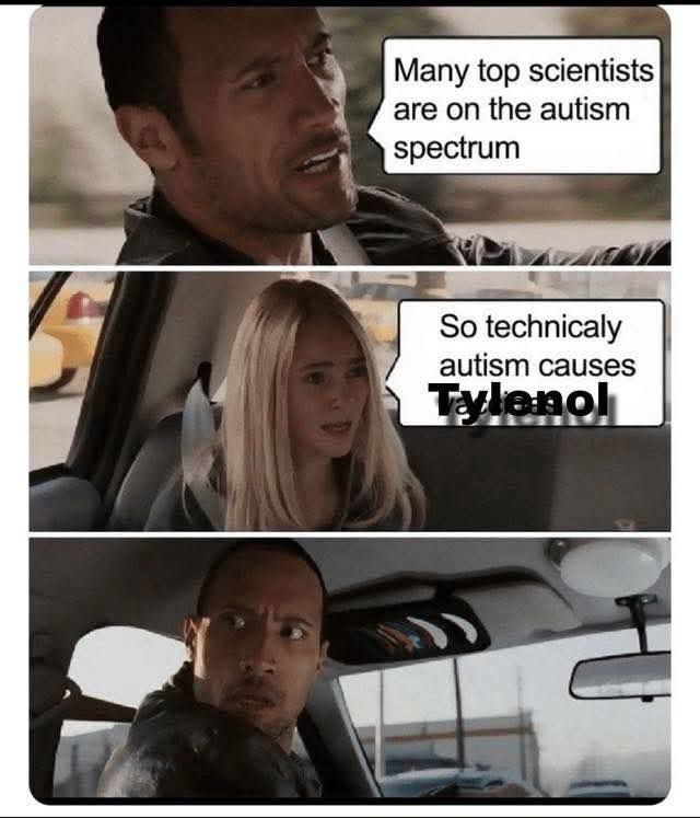 Image of man driving car "Many top scientists are on the autism spectrum"
Girl in back seat says "So technically Tylenol causes Autism"
Man looks stunned
