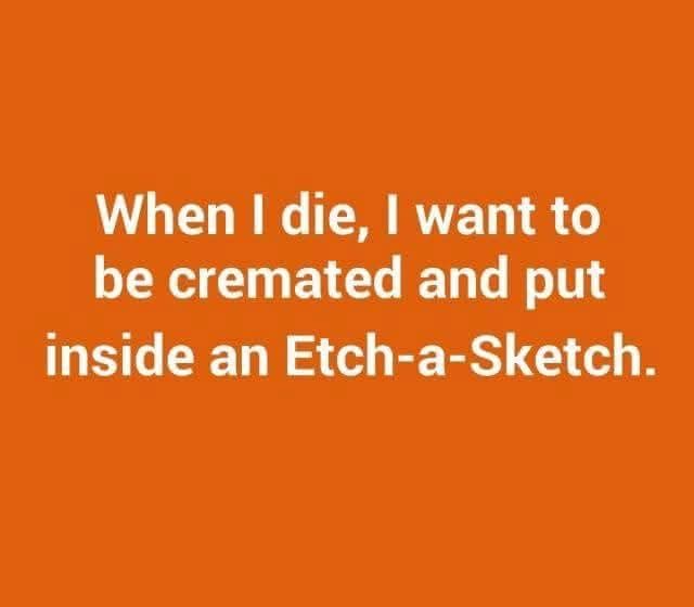 orange background, white text
When I die I want to be cremated and put inside an etch-a-sketch.