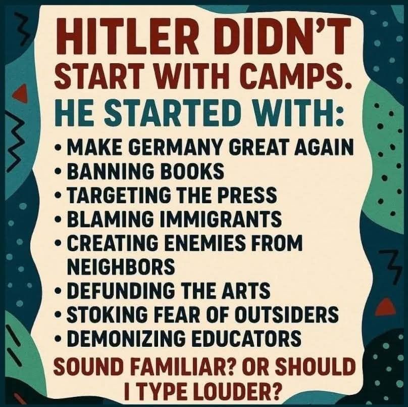 Hitler didn't start with concentration camps: He started with
Make Germany Great Again
Bannibg Books
Targeting the Press
Blaming Immigrants
Creating Enemies from Neighbours
Defunding the Arts
Stoking Fear of Outsiders
Demonizing Educators
Sound Familiar? Or should I type louder?