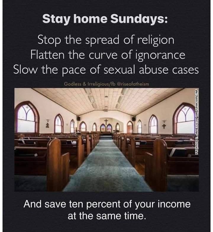 Picture of interior of a church
Stay at home Sundays:
Stop the spread of religion
Flatten the curve of ignorance
Slow the pace of sexual abuse cases
and save 10% of your income at the same time