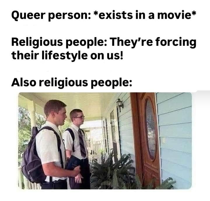 Text reads:
Queer person: *exists in a movie*
Religious people: They're forcing their lifestyle on us
Also religious people: Image of 2 mormons/Jw's at a door