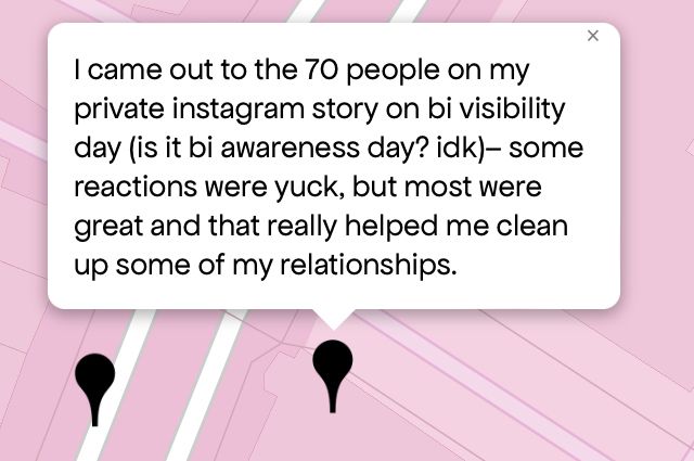 “I came out to the 70 people on my private instagram story on bi visibility day (is it bi awareness day? idk)- some reactions were yuck, but most were great and that really helped me clean up some of my relationships.”