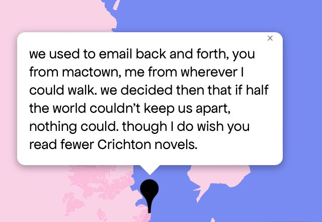 Queering The Map 
Image shows a pink and purple map with a black pin drop on location with message that reads “we used to email back and forth, you from mactown, me from wherever I could walk. we decided then that if half the world couldn't keep us apart, nothing could. though I do wish you read fewer Crichton novels.”