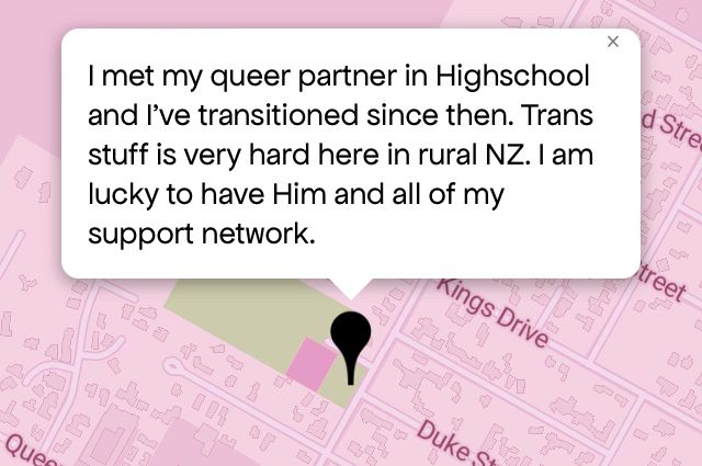 Queering The Map 
Image shows a pink map with a black pin drop on location with message that reads “I met my queer partner in High-school and I've transitioned since then. Trans stuff is very hard here in rural NZ. l am lucky to have Him and all of my support network.”