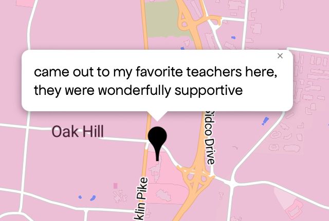 Queering The Map 
Image shows a pink map with a black pin drop on location with message
“came out to my favorite teachers here, they were wonderfully supportive”