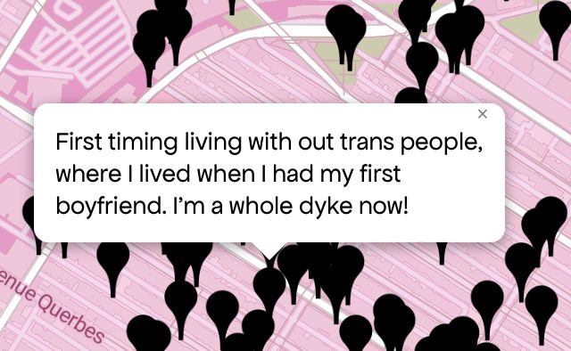 Queering The Map 
Image shows a pink map with a black pin drop on location with message 

“First timing living with out trans people, where I lived when I had my first boyfriend. I'm a whole dyke now!”
