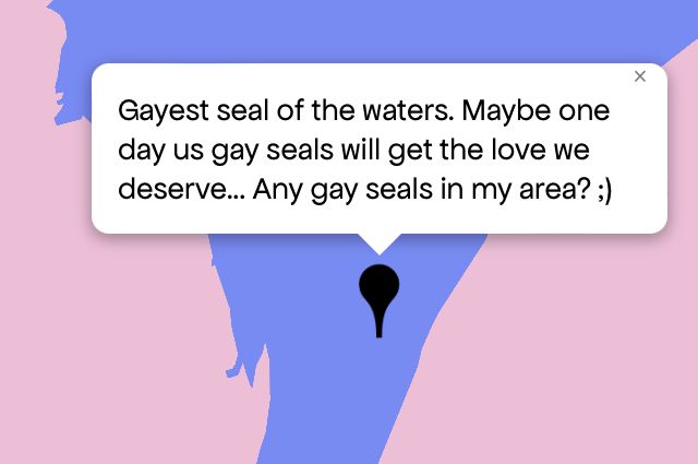 Queering The Map 
Image shows a pink and purple map with a black pin drop on location with message that reads “Gayest seal of the waters. Maybe one day us gay seals will get the love we deserve... Any gay seals in my area? ;)