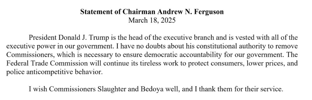 Quote from Ferguson:President Donald J. Trump is the head of the executive branch and is vested with all of the executive power in our government. I have no doubts about his constitutional authority to remove Commissioners, which is necessary to ensure democratic accountability for our government. The Federal Trade Commission will continue its tireless work to protect consumers, lower prices, and police anticompetitive behavior.

I wish Commissioners Slaughter and Bedoya well, and I thank them for their service.
