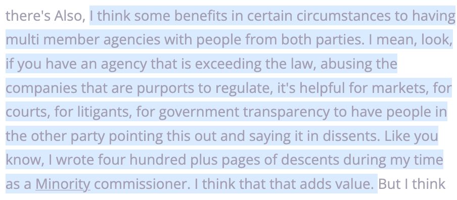 Quote from Ferguson: I think some benefits in certain circumstances to having multi member agencies with people from both parties. I mean, look, if you have an agency that is exceeding the law, abusing the companies that are purports to regulate, it's helpful for markets, for courts, for litigants, for government transparency to have people in the other party pointing this out and saying it in dissents. Like you know, I wrote four hundred plus pages of descents during my time as a Minority commissioner. I think that that adds value. 