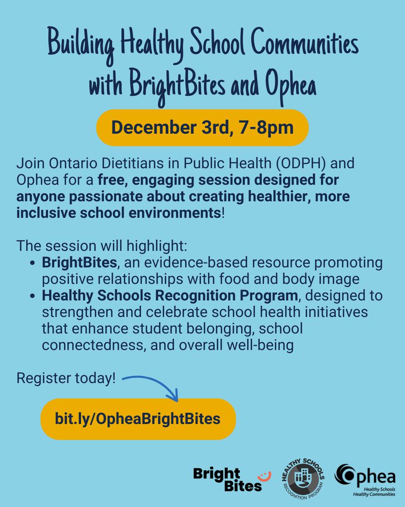 Building Healthy School Communities with BrightBites and Ophea. December 3rd, 7-8pm. Join Ontario Dietitians in Public Health (ODPH) and Ophea for a free, engaging session designed for anyone passionate about creating healthier, more inclusive school environments! The session will highlight: BrightBites, an evidence-based resource promoting positive relationships with food and body image and Healthy Schools Recognition Program, designed to strengthen and celebrate school health initiatives that enhance student belonging, school connectedness, and overall well-being. Register today: bit.ly/OpheaBrightBites