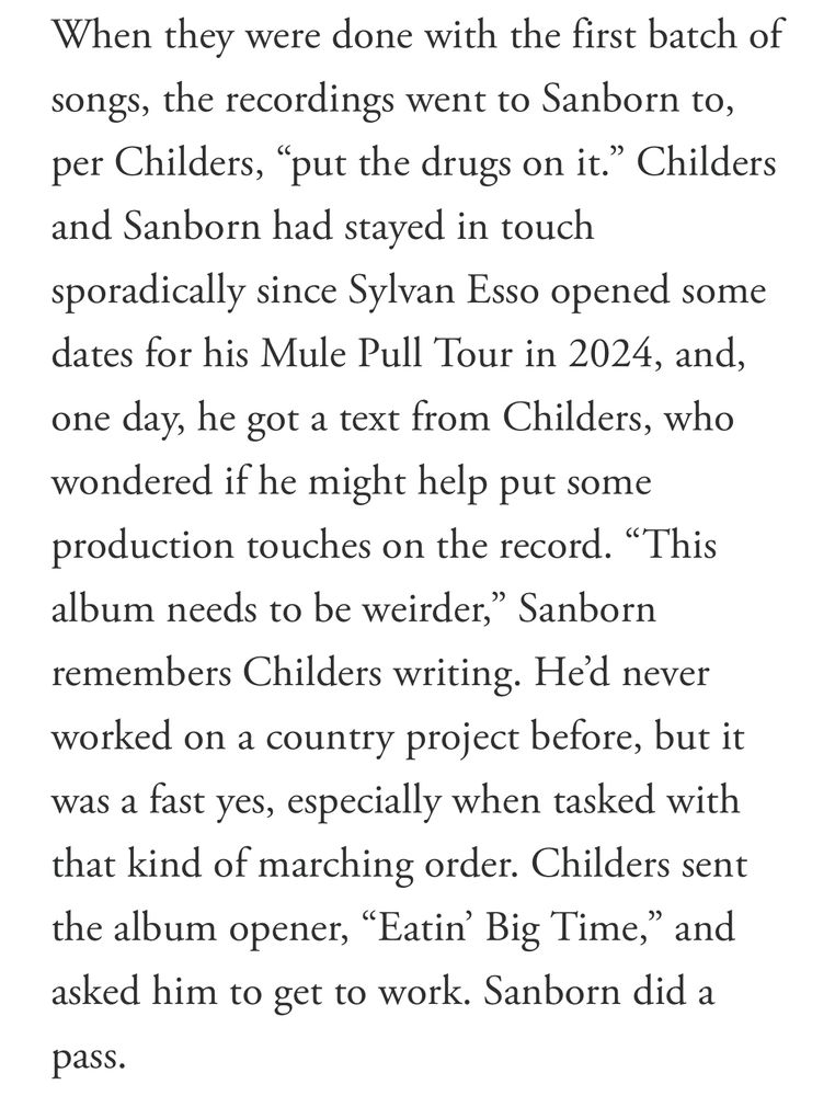 When they were done with the first batch of songs, the recordings went to Sanborn to, per Childers, "put the drugs on it." Childers and Sanborn had stayed in touch sporadically since Sylvan Esso opened some dates for his Mule Pull Tour in 2024, and, one day, he got a text from Childers, who wondered if he might help put some production touches on the record. "This album needs to be weirder," Sanborn
remembers Childers writing. He'd never worked on a country project before, but it was a fast yes, especially when tasked with that kind of marching order. Childers sent the album opener, "Eatin' Big Time,'
" and
asked him to get to work. Sanborn did a pass.