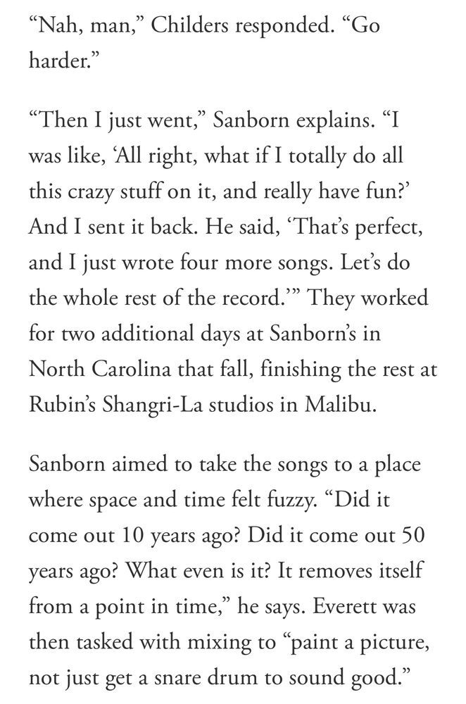 "Nah, man," Childers responded. "Go harder."
"Then I just went," Sanborn explains. "I was like, 'All right, what if I totally do all this crazy stuff on it, and really have fun?' And I sent it back. He said, 'That's perfect, and I just wrote four more songs. Let's do the whole rest of the record." They worked for two additional days at Sanborn's in North Carolina that fall, finishing the rest at Rubin's Shangri-La studios in Malibu.
Sanborn aimed to take the songs to a place where space and time felt fuzzy. "Did it come out 10 years ago? Did it come out 50 years ago? What even is it? It removes itself from a point in time," he says. Everett was then tasked with mixing to "paint a picture, not just get a snare drum to sound good."