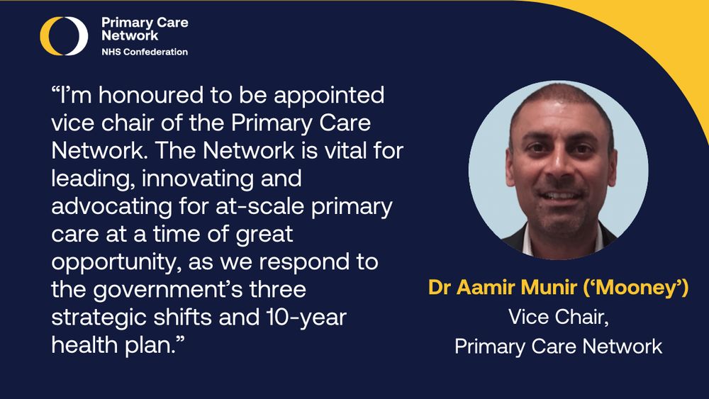 “I’m honoured to be appointed vice chair of the Primary Care Network. The Network is vital for leading, innovating and advocating for at-scale primary care at a time of great opportunity, as we respond to the government’s three strategic shifts and 10-year health plan.” Dr Aamir Munir 
