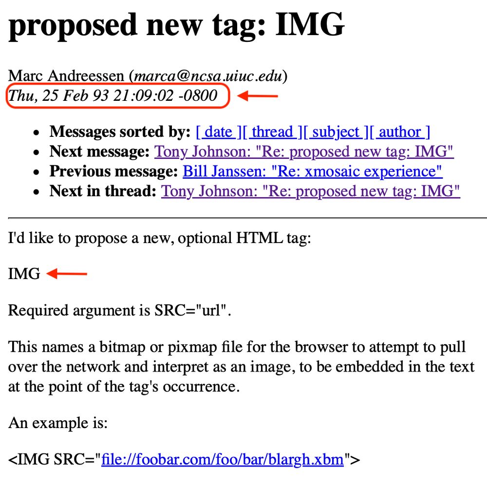 image of an email from Marc Andreessen 
from: Marc Andreessen (marca@ncsa.uiuc.edu)
date: Thu, 25 Feb 93 21:09:02 -0800
I'd like to propose a new, optional HTML tag:
IMG
Required argument is SRC="url"
This names a bitmap or pixmap file for the browser to attempt to pull over the network and interpret as an image, to be embedded in the text at the point of the tag's occurrence.
An example is:
<IMG SRC=" file://foobar.com/foo/bar/blargh.xbm">