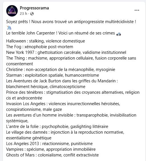 Capture d'écran d'un poste Facebook de Progressorama.

"Soyez prêts ! Nous avons trouvé un antiprogressiste multirécidiviste ! 🦄
Le terrible John Carpenter ! Voici un résumé de ses crimes 🚓
Halloween : stalking, violence domestique
The Fog : xénophobie post-mortem
New York 1997 : ghettoïsation carcérale, validisme institutionnel
The Thing : machisme, appropriation cellulaire, fusion corporelle sans consentement
Christine : non-acceptation de la mécanophilie, mysoginie
Starman : exploitation spatiale, humanocentrisme
Les Aventures de Jack Burton dans les griffes du Mandarin : blanchiment héroïque, climatoscepticisme
Prince des ténèbres : stigmatisation des croyances alternatives, religion cis et androcentrée
Invasion Los Angeles : violences insurrectionnelles héroïsées, conspirationnisme, male gaze
Les aventures d'un homme invisible : transparophobie, invisibilisation systémique, 
L'antre de la folie : psychophobie, gaslighting littéraire
Le village des damnés : injonction à la reproduction normative, essentialisme génétique
Los Angeles 2013 : réactionnisme, punitivisme
Vampires : spécisme, appropriation immobilière
Ghosts of Mars : colonialisme, conflit extractiviste"