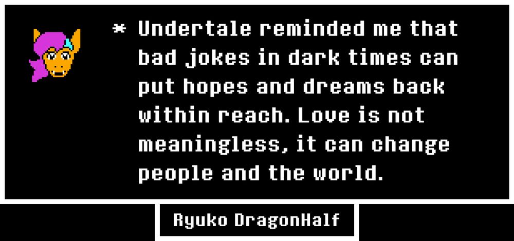 A text box in the style of Undertale contains an image of an orange dragon with purple and blue hair, aslong with the following text - "Undertale reminded me that bad jokes in dark times can put hopes and dreams back within reach. Love is not meaningless, it can change people and the world." Underneath is the name Ryuko DragonHalf.