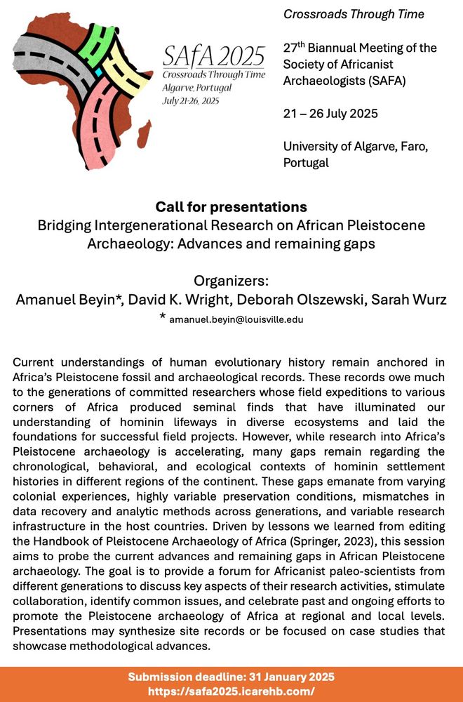 Call for presentations
Bridging Intergenerational Research on African Pleistocene Archaeology: 
Advances and remaining gaps
Organizers:Amanuel Beyin*, David K. Wright, Deborah Olszewski, Sarah Wurz
* amanuel.beyin@louisville.edu 
Current understandings of human evolutionary history remain anchored in Africa’s Pleistocene fossil and archaeological records. These records owe much to the generations of committed researchers whose field expeditions to various corners of Africa produced seminal finds that have illuminated our understanding of hominin lifeways in diverse ecosystems and laid the foundations for successful field projects. However, while research into Africa’s Pleistocene archaeology is accelerating, many gaps remain regarding the chronological, behavioral, and ecological contexts of hominin settlement histories in different regions of the continent. These gaps emanate from varying colonial experiences, highly variable preservation conditions, mismatches in data recovery and analytic methods across generations, and variable research infrastructure in the host countries. Driven by lessons we learned from editing the Handbook of Pleistocene Archaeology of Africa (Springer, 2023), this session aims to probe the current advances and remaining gaps in African Pleistocene archaeology. The goal is to provide a forum for Africanist paleo-scientists from different generations to discuss key aspects of their research activities, stimulate collaboration, identify common issues, and celebrate past and ongoing efforts to promote the Pleistocene archaeology of Africa at regional and local levels. Presentations may synthesize site records or be focused on case studies that showcase methodological advances.
Submission deadline: 31 January 2025
https://safa2025.icarehb.com/ 
