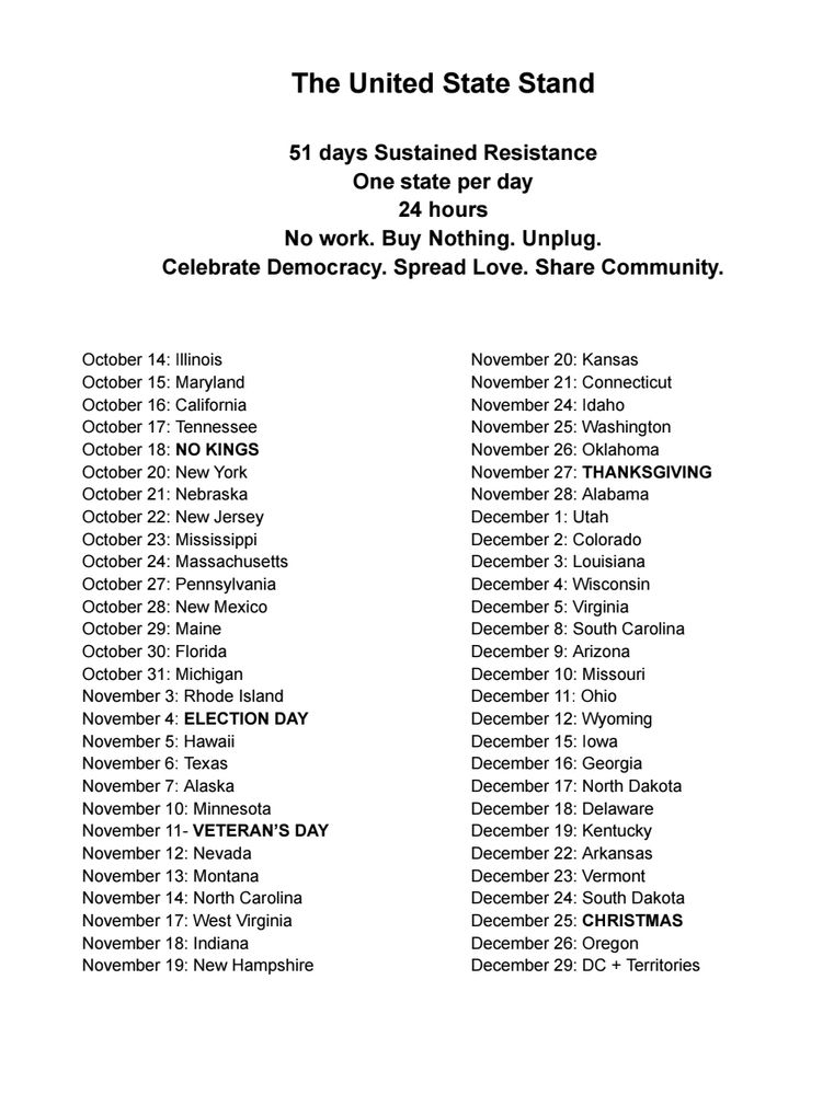 The United State Stand
51 days Sustained Resistance
One state per day
24 hours
No work. Buy Nothing. Unplug.
Celebrate Democracy. Spread Love. Share Community
October 14: Illinois
October 15: Maryland
October 16: California
October 17: Tennessee
October 18: NO KINGS
October 20: New York
October 21: Nebraska
October 22: New Jersey
October 23: Mississippi
October 24: Massachusetts
October 27: Pennsylvania
October 28: New Mexico
October 29: Maine
October 30: Florida
October 31: Michigan
November 3: Rhode Island
November 4: ELECTION DAY
November 5: Hawaii
November 6: Texas
November 7: Alaska
November 10: Minnesota
November 11- VETERAN'S DAY
November 12: Nevada
November 13: Montana
November 14: North Carolina
November 17: West Virginia
November 18: Indiana
November 19: New Hampshire
November 20: Kansas
November 21: Connecticut
November 24: Idaho
November 25: Washington
November 26: Oklahoma
November 27: THANKSGIVING
November 28: Alabama
December 1: Utah
December 2: Colorado
December 3: Louisiana
December 4: Wisconsin
December 5: Virginia
December 8: South Carolina
December 9: Arizona
December 10: Missouri
December 11:Ohio
December 12: Wyoming
December 15: lowa
December 16: Georgia
December 17: North Dakota
December 18: Delaware
December 19: Kentucky
December 22: Arkansas
December 23: Vermont
December 24: South Dakota
December 25: CHRISTMAS
December 26: Oregon
December 29: DC + Territories