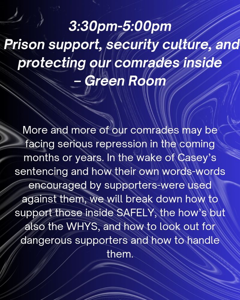 White text on blue background:

3:30pm-5:00pm
Prison support, security culture, and protecting our comrades inside
-int the Green Room

More and more of our comrades may be facing serious repression in the coming months or years. In the wake of Casey's sentencing and how their own words-words encouraged by supporters-were used against them, we will break down how to support those inside SAFELY, the how's but also the WHYS, and how to look out for dangerous supporters and how to handle them.