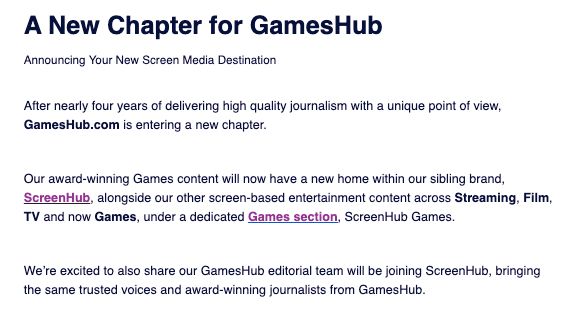Wall of text that reads:

After nearly four years of delivering high quality journalism with a unique point of view, GamesHub.com is entering a new chapter. 

Our award-winning Games content will now have a new home within our sibling brand, ScreenHub, alongside our other screen-based entertainment content across Streaming, Film, TV and now Games, under a dedicated Games section, ScreenHub Games.

We’re excited to also share our GamesHub editorial team will be joining ScreenHub, bringing the same trusted voices and award-winning journalists from GamesHub.