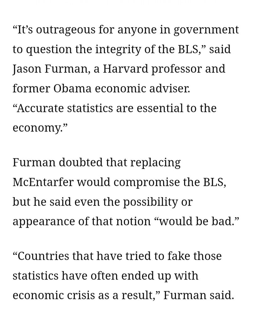 “It’s outrageous for anyone in government to question the integrity of the BLS,” said Jason Furman, a Harvard professor and former Obama economic adviser. “Accurate statistics are essential to the economy.”

Furman doubted that replacing McEntarfer would compromise the BLS, but he said even the possibility or appearance of that notion “would be bad.”

“Countries that have tried to fake those statistics have often ended up with economic crisis as a result,” Furman said.