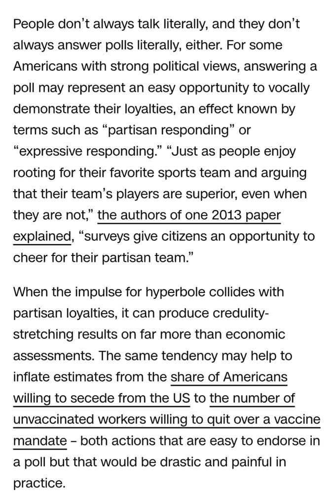 People don’t always talk literally, and they don’t always answer polls literally, either. For some Americans with strong political views, answering a poll may represent an easy opportunity to vocally demonstrate their loyalties, an effect known by terms such as “partisan responding” or “expressive responding.” “Just as people enjoy rooting for their favorite sports team and arguing that their team’s players are superior, even when they are not,” the authors of one 2013 paper explained, “surveys give citizens an opportunity to cheer for their partisan team.”

When the impulse for hyperbole collides with partisan loyalties, it can produce credulity-stretching results on far more than economic assessments. The same tendency may help to inflate estimates from the share of Americans willing to secede from the US to the number of unvaccinated workers willing to quit over a vaccine mandate – both actions that are easy to endorse in a poll but that would be drastic and painful in practice.