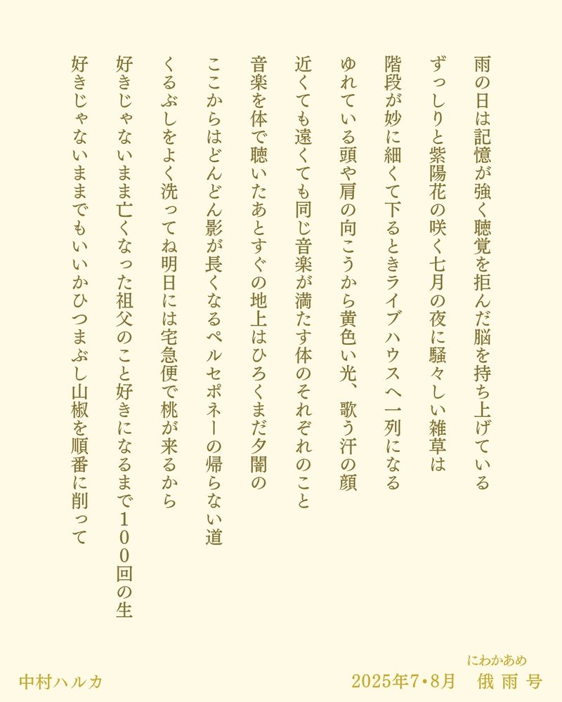 雨の日は記憶が強く聴覚を拒んだ脳を持ち上げている

ずっしりと紫陽花の咲く七月の夜に騒々しい雑草は

階段が妙に細くて下るときライブハウスへ一列になる

ゆれている頭や肩の向こうから黄色い光、歌う汗の顔

近くても遠くても同じ音楽が満たす体のそれぞれのこと

音楽を体で聴いたあとすぐの地上はひろくまだ夕闇の

ここからはどんどん影が長くなるペルセポネーの帰らない道

くるぶしをよく洗ってね明日には宅急便で桃が来るから

好きじゃないまま亡くなった祖父のこと好きになるまで１００回の生

好きじゃないままでもいいかひつまぶし山椒を順番に削って