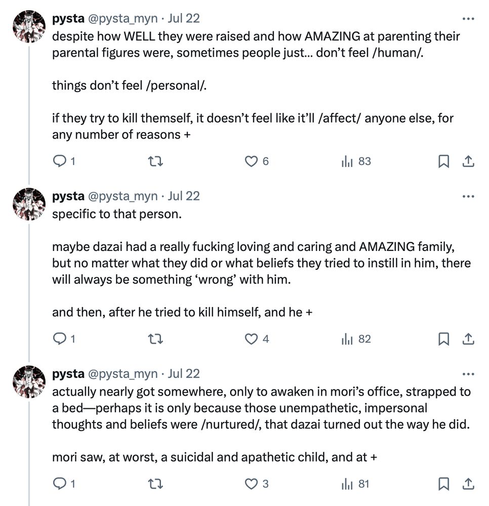 despite how WELL they were raised and how AMAZING at parenting their parental figures were, sometimes people just… don’t feel /human/. 

things don’t feel /personal/. 

if they try to kill themself, it doesn’t feel like it’ll /affect/ anyone else, for any number of reasons +

specific to that person. 

maybe dazai had a really fucking loving and caring and AMAZING family, but no matter what they did or what beliefs they tried to instill in him, there will always be something ‘wrong’ with him. 

and then, after he tried to kill himself, and he +

actually nearly got somewhere, only to awaken in mori’s office, strapped to a bed—perhaps it is only because those unempathetic, impersonal thoughts and beliefs were /nurtured/, that dazai turned out the way he did. 

mori saw, at worst, a suicidal and apathetic child, and at +

[Continued in next image]