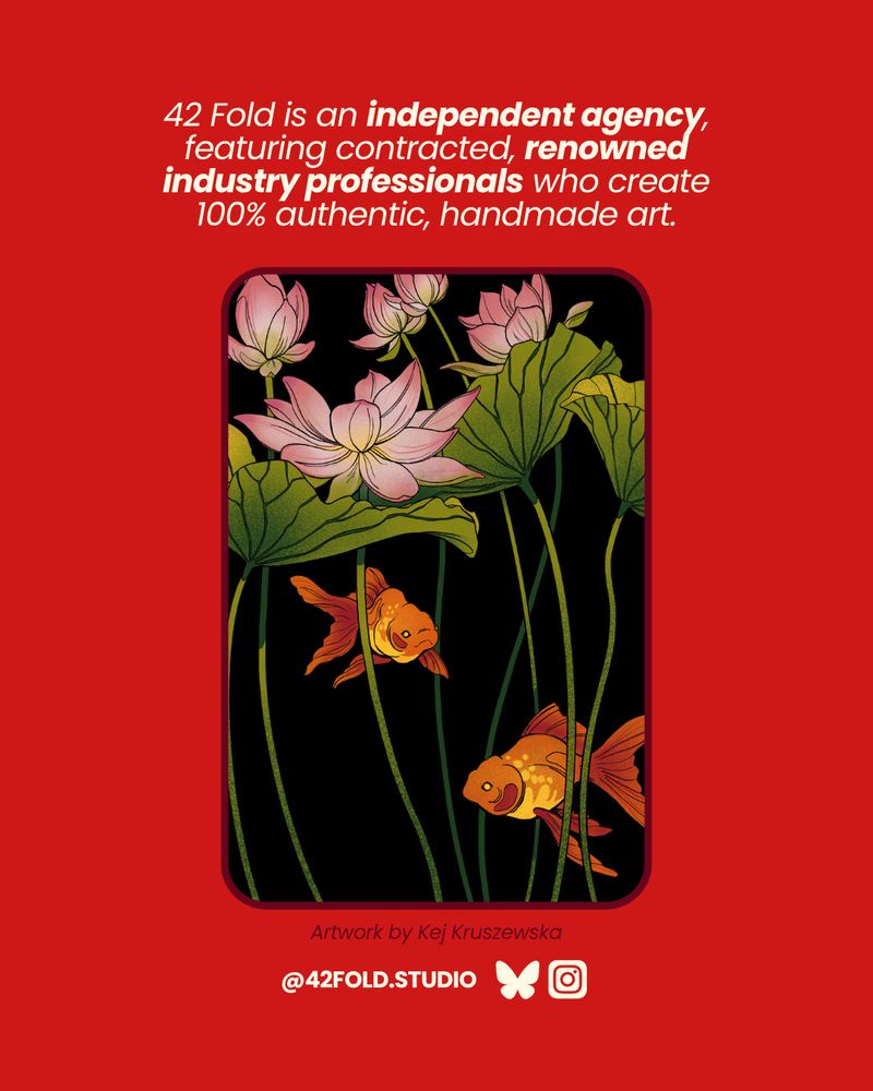 42 Fold is an independent Agency, featuring contracted, renowned industry professionals who create 100% authentic, handmade art.
Find us @42fold.studio on Bluesky and Instagram.
Artwork displayed by Kej picturing goldfishes swimming in a pond with lotus flowers on a dark background