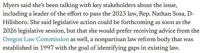 Myers said she’s been talking with key stakeholders about the issue, including a leader of the effort to pass the 2023 law, Rep. Nathan Sosa, D-Hillsboro. She said legislative action could be forthcoming as soon as the 2026 legislative session, but that she would prefer receiving advice from the Oregon Law Commission as well, a nonpartisan law reform body that was established in 1997 with the goal of identifying gaps in existing law.