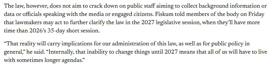 The law, however, does not aim to crack down on public staff aiming to collect background information or data or officials speaking with the media or engaged citizens. Fiskum told members of the body on Friday that lawmakers may act to further clarify the law in the 2027 legislative session, when they’ll have more time than 2026’s 35-day short session.

“That reality will carry implications for our administration of this law, as well as for public policy in general,” he said. “Internally, that inability to change things until 2027 means that all of us will have to live with sometimes longer agendas.”