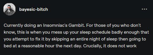 tumblr post by user bayesic-bitch:

"Currently doing an Insomniac's Gambit. For those of you who don't know, this is when you mess up your sleep schedule badly enough that you attempt to fix it by skipping an entire night of sleep then going to bed at a reasonable hour the next day. Crucially, it does not work"