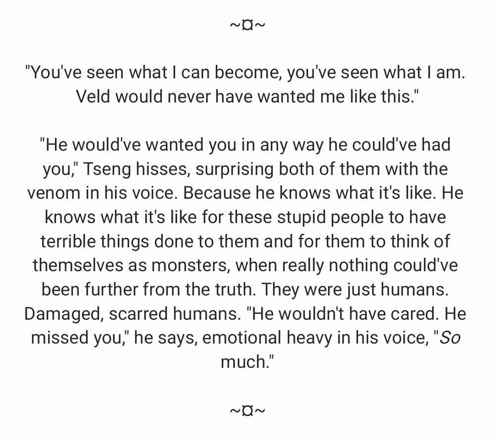 A snippet of fanfiction.

*

"You've seen what I can become, you've seen what I am. Veld would never have wanted me like this."

"He would've wanted you in any way he could've had you," Tseng hisses, surprising both of them with the venom in his voice. Because he knows what it's like. He knows what it's like for these stupid people to have terrible things done to them and for them to think of themselves as monsters, when really nothing could've been further from the truth. They were just humans. Damaged, scarred humans. "He wouldn't have cared. He missed you," he says, emotional heavy in his voice, "So much."

*