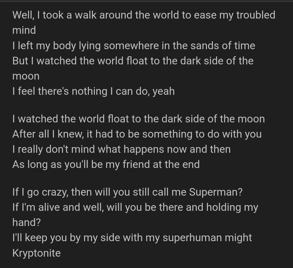 Sephiroth-coded lyrics from Kryptonite, by Three Doors Down:

Well, I took a walk around the world to ease my troubled mind
I left my body lying somewhere in the sands of time
But I watched the world float to the dark side of the moon
I feel there's nothing I can do, yeah
I watched the world float to the dark side of the moon
After all I knew, it had to be something to do with you
I really don't mind what happens now and then
As long as you'll be my friend at the end
If I go crazy, then will you still call me Superman?
If I'm alive and well, will you be there and holding my hand?
I'll keep you by my side with my superhuman might
Kryptonite