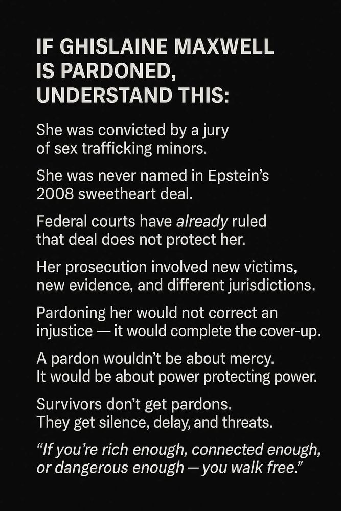 IF GHISLAINE MAXWELL
IS PARDONED, UNDERSTAND THIS:
She was convicted by a jury of sex trafficking minors.
She was never named in Epstein's
2008 sweetheart deal.
Federal courts have already ruled that deal does not protect her.
Her prosecution involved new victims, new evidence, and different jurisdictions.
Pardoning her would not correct an injustice — it would complete the cover-up.
A pardon wouldn't be about mercy.
It would be about power protecting power.
Survivors don't get pardons.
They get silence, delay, and threats.
"If you're rich enough, connected enough, or dangerous enough — you walk free."