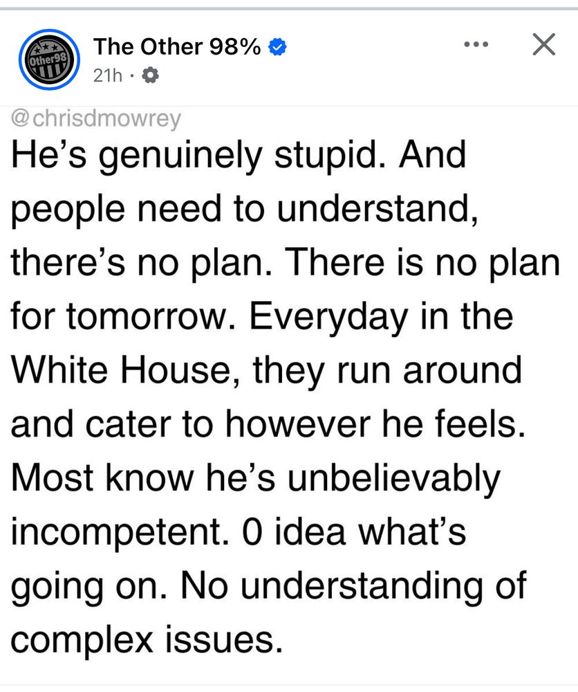 The Other 98% post:
He's genuinely stupid. And people need to understand, there's no plan. There is no plan for tomorrow. Everyday in the White House, they run around and cater to however he feels.
Most know he's unbelievably incompetent. Zero idea what's going on. No understanding of complex issues.
