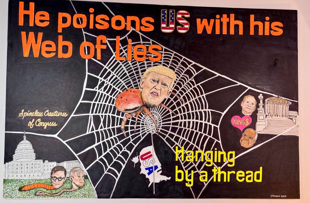 He poisons us with his Web of Lies, shows the Prez o dent as a spider in a large silver web connected to the Capitol building (with spineless Congressional members Mike Johnson and Gym Jordan as worms) and the Supreme Court building (with floating heads of Samuel Alito and Clarence Thomas next to a pink heart with the word “King$”). A map outline of the U.S. hangs from the bottom of the web with the words, Hanging by a thread.