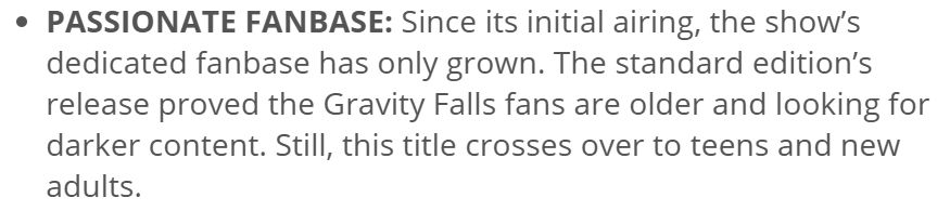 A press release for the Book of Bill Limited Collector's Edition saying one of the main selling points is the "Passionate fanbase: Since its initial airing, the show's dedicated fanbase has only grown. The standard edition's release proved the Gravity Falls fans are older and looking for darker content. Still, this title crosses over to teens and new adults."