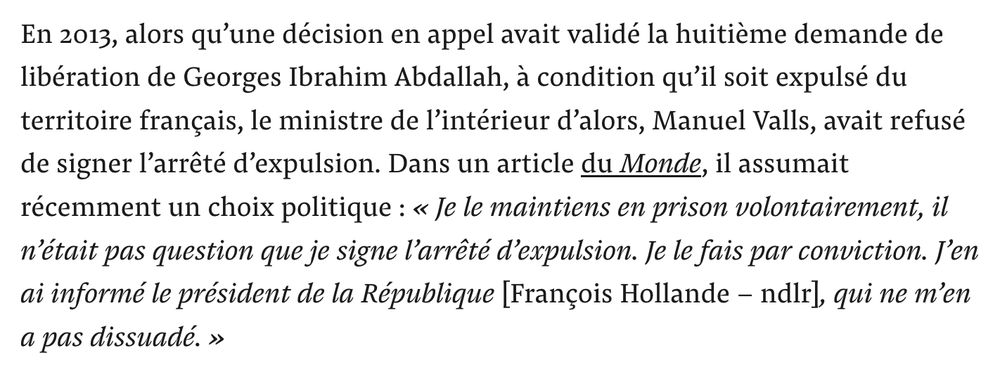 [capture d'écran de l'article de Mediapart]
En 2013, alors qu’une décision en appel avait validé la huitième demande de libération de Georges Ibrahim Abdallah, à condition qu’il soit expulsé du territoire français, le ministre de l’intérieur d’alors, Manuel Valls, avait refusé de signer l’arrêté d’expulsion. Dans un article du Monde, il assumait récemment un choix politique : « Je le maintiens en prison volontairement, il n’était pas question que je signe l’arrêté d’expulsion. Je le fais par conviction. J’en ai informé le président de la République [François Hollande – ndlr], qui ne m’en a pas dissuadé. »