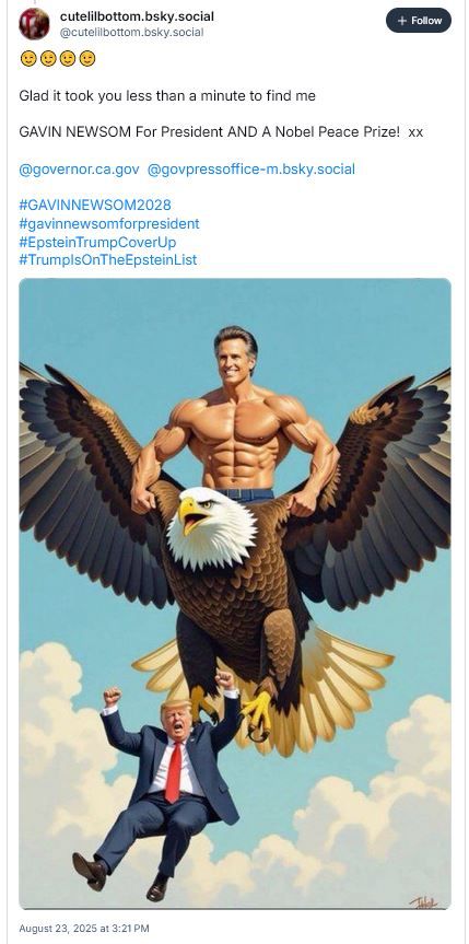 skeet from cutelilbottom.bsky.social that reads:
"[four smiley face emojis]

Glad it took you less than a minute to find me

GAVIN NEWSOM For President AND A Nobel Peace Prize! xx

@governor.ca.gov @govpressoffice-m.bsky.social

#GAVINNEWSOM2028
#gavinnewsomforpresident
#EpsteinTrumpCoverUp
#TrumpIsOnTheEpsteinList"

Then there is an AI slop image of a muscular Gavin Newsom whose jean-clad lower-half becomes a bald eagle which appears to be dropping Donald Trump out of the sky. It should make any sane human being cringe themselves inside out.