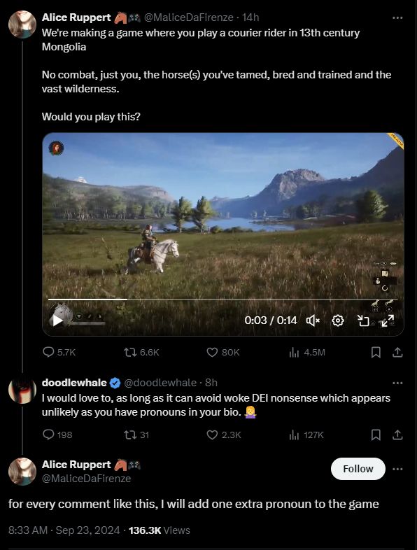 Capture d'écran d'un échange sur twitter entre Alice Ruppert et une personne au pseudo "doodlewhale"
Le premier message est une vidéo de gameplay du jeu d'Alice Ruppert ( on voit un cheval blanc, monté par une personne, au milieu des plaines de Mongolie ) avec le message "we're making a game where you play a courier rider in 13th century Mongolia.No combat, just youn the horse(s) you've tame, bred and trained and the vast wilderness. Would you play this ?"
Ensuite vient la réponse de doodlewhale : " i would love to, as long as it can avoid woke DEI nonsense which appeas unlikely as you have pronouns in your bio"
Ce a quoi Alice répond " for every comment like this, i will add one extra pronoun to the game" 