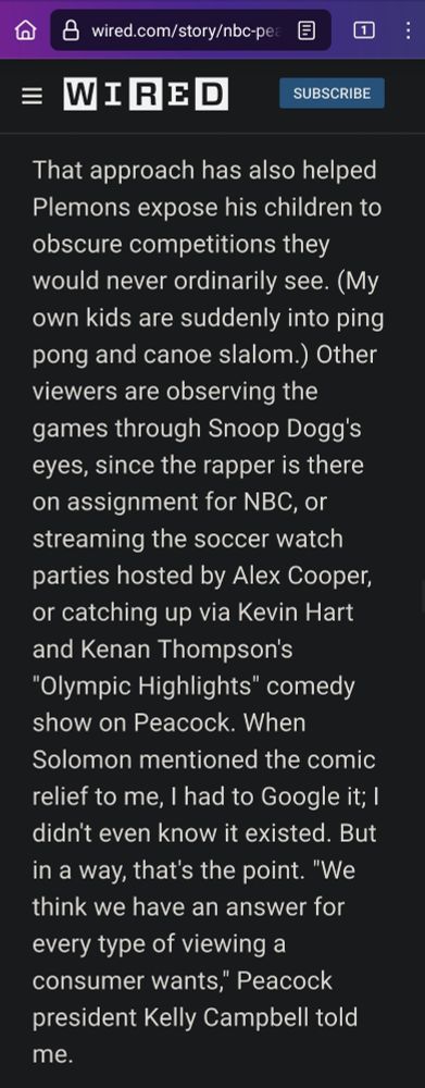 a screenshot of a paragraph from a wired article about the Olympics that reads: 

That approach has also helped Plemons expose his children to obscure competitions they would never ordinarily see. (My own kids are suddenly into ping pong and canoe slalom.) Other viewers are observing the games through Snoop Dogg's eyes, since the rapper is there on assignment for NBC, or streaming the soccer watch parties hosted by Alex Cooper, or catching up via Kevin Hart and Kenan Thompson's "Olympic Highlights" comedy show on Peacock. When Solomon mentioned the comic relief to me, I had to Google it; I didn't even know it existed. But in a way, that's the point. "We think we have an answer for every type of viewing a consumer wants," Peacock president Kelly Campbell told me.