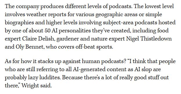 The company produces different levels of podcasts. The lowest level involves weather reports for various geographic areas or simple biographies and higher levels involving subject-area podcasts hosted by one of about 50 Al personalities they've created, including food expert Claire Delish, gardener and nature expert Nigel Thistledown and Oly Bennet, who covers off-beat sports.
As for how it stacks up against human podcasts? "I think that people who are still referring to all Al-generated content as Al slop are probably lazy luddites. Because theres a lot of really good stuff out there" Wright said.