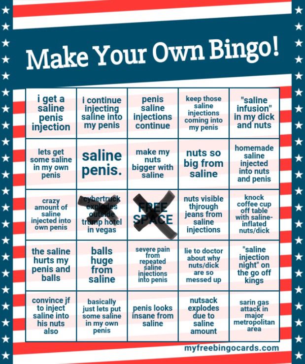 5x5 bingo card featuring the following squares:
i get a saline penis injection
i continue injecting saline into my own penis
penis saline injections continue
keep those saline injections coming into my penis
“saline infusion” in my dick and nuts
lets get some saline in my own penis
saline penis.
make my nuts bigger with saline
nuts so big from saline
homemade saline injected into nuts and penis
crazy amount of saline injected into own penis 
cybertruck explodes outside trump hotel in vegas (crossed out)
FREE SPACE (crossed out)
nuts visible thjrough jeans from saline injections
knock coffee cup off table with saline-inflated nuts/dick
the saline hurts my penis and balls
balls huge from saline
severe pain from repeated saline injections into penis
lie to doctor about why nuts/dick are so messed up
“saline injection night” on the go off kings
convince jf to inject saline into his nuts also
basically lets just put some saline in my own penis
penis looks insane from saline
nutsack explodes due to saline amount 
sarin gas attack in major metropolitan area