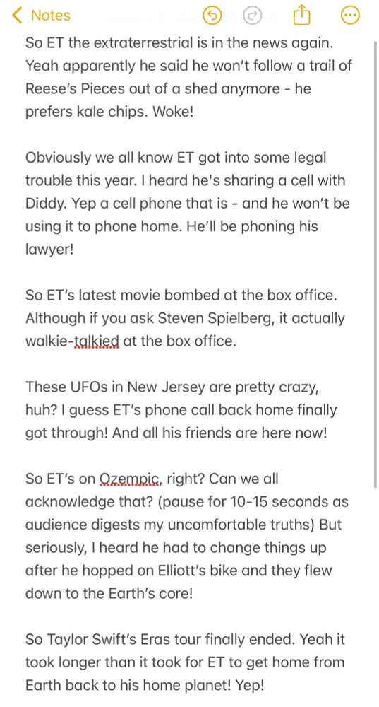 So ET the extraterrestrial is in the news again. Yeah apparently he said he won’t follow a trail of Reese’s Pieces out of a shed anymore - he prefers kale chips. Woke! 

Obviously we all know ET got into some legal trouble this year. I heard he's sharing a cell with Diddy. Yep a cell phone that is - and he won’t be using it to phone home. He’ll be phoning his lawyer! 

So ET’s latest movie bombed at the box office. Although if you ask Steven Spielberg, it actually walkie-talkied at the box office. 

These UFOs in New Jersey are pretty crazy, huh? I guess ET’s phone call back home finally got through! And all his friends are here now!

So ET’s on Ozempic, right? Can we all acknowledge that? (pause for 10-15 seconds as audience digests my uncomfortable truths) But seriously, I heard he had to change things up after he hopped on Elliott’s bike and they flew down to the Earth’s core!

So Taylor Swift’s Eras tour finally ended. Yeah it took longer than it took for ET to get home from Earth back to his home planet! Yep! 